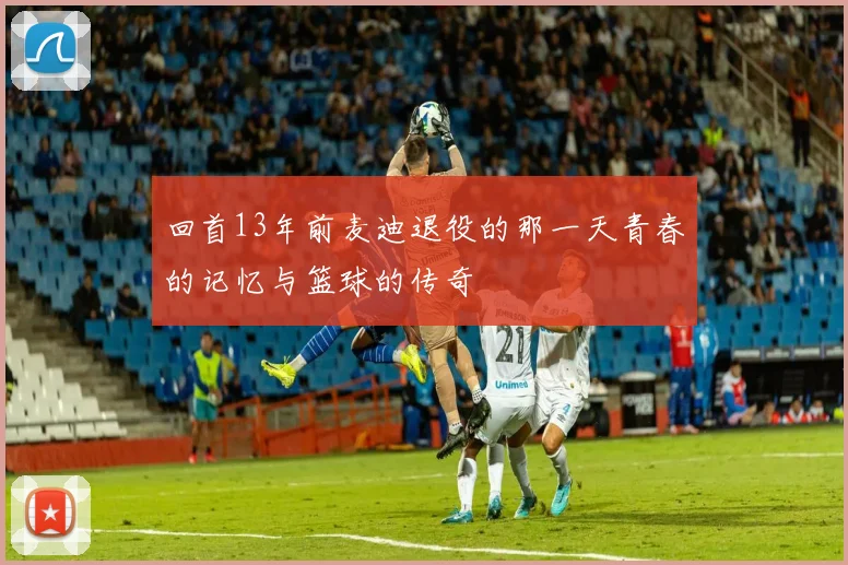 回首13年前麦迪退役的那一天青春的记忆与篮球的传奇
