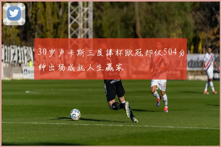 30岁卢卡斯三度捧杯欧冠却仅504分钟出场成就人生赢家