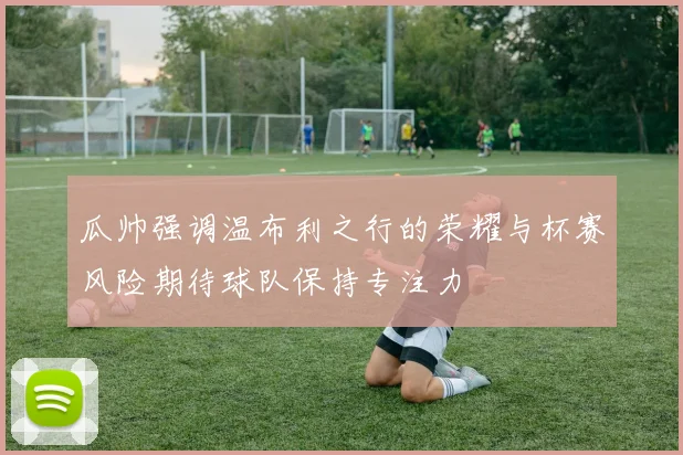 瓜帅强调温布利之行的荣耀与杯赛风险期待球队保持专注力