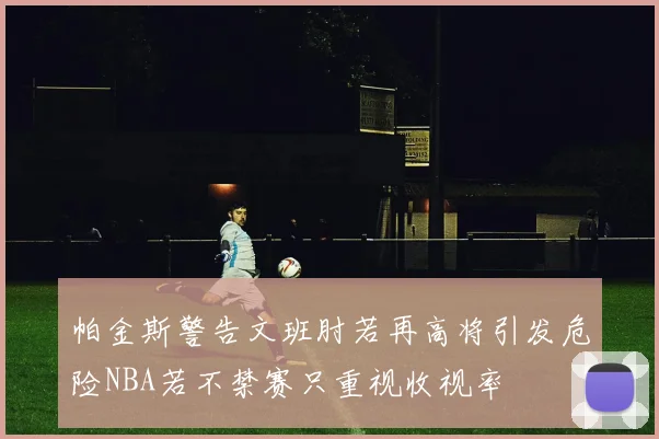 帕金斯警告文班肘若再高将引发危险NBA若不禁赛只重视收视率