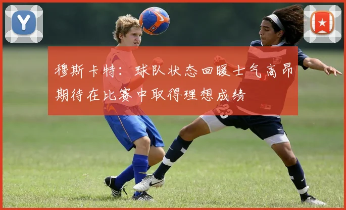 穆斯卡特：球队状态回暖士气高昂期待在比赛中取得理想成绩
