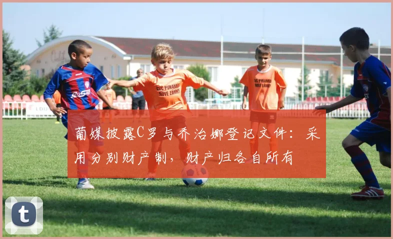 葡媒披露C罗与乔治娜登记文件：采用分别财产制，财产归各自所有
