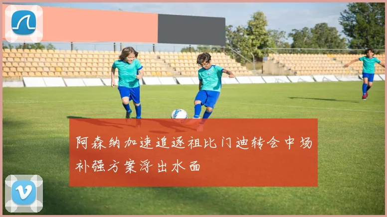 阿森纳加速追逐祖比门迪转会中场补强方案浮出水面