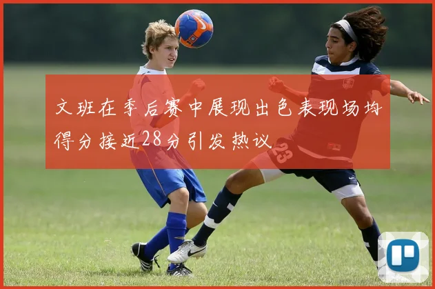 文班在季后赛中展现出色表现场均得分接近28分引发热议