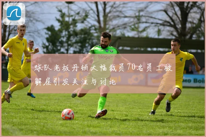 球队老板丹顿大幅裁员70名员工被解雇引发关注与讨论