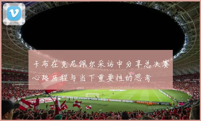 卡布在克尼佩尔采访中分享总决赛心路历程与当下重要性的思考