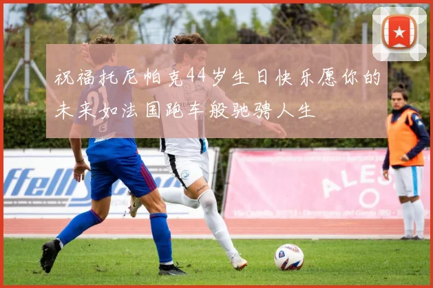 祝福托尼帕克44岁生日快乐愿你的未来如法国跑车般驰骋人生
