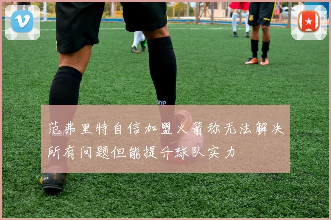 范弗里特自信加盟火箭称无法解决所有问题但能提升球队实力