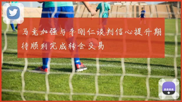 马竞加强与李刚仁谈判信心提升期待顺利完成转会交易