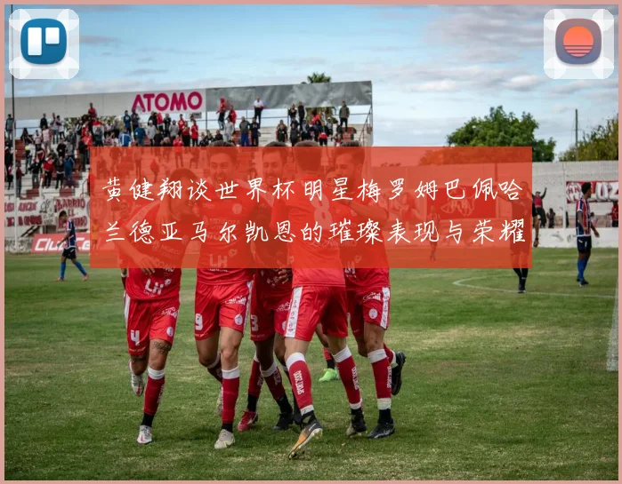 黄健翔谈世界杯明星梅罗姆巴佩哈兰德亚马尔凯恩的璀璨表现与荣耀时刻