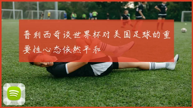 普利西奇谈世界杯对美国足球的重要性心态依然平和