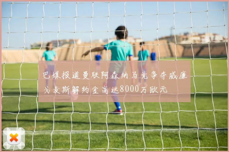 巴媒报道曼联阿森纳马竞争夺威廉戈麦斯解约金高达8000万欧元