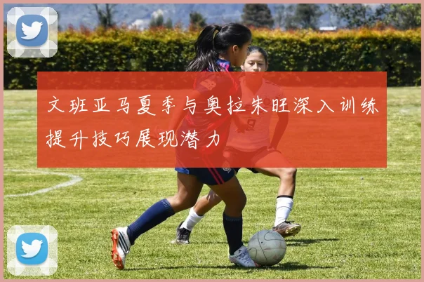 文班亚马夏季与奥拉朱旺深入训练提升技巧展现潜力
