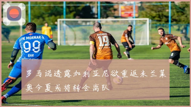 罗马诺透露加利亚尼欲重返米兰莱奥今夏或将转会离队