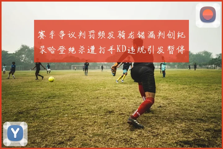 赛季争议判罚频发骑龙错漏判创纪录哈登绝杀遭打手KD违规引发暂停风波